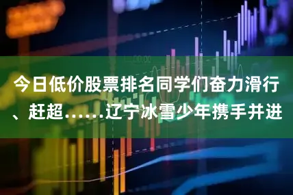 今日低价股票排名同学们奋力滑行、赶超……辽宁冰雪少年携手并进