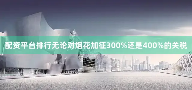 配资平台排行无论对烟花加征300%还是400%的关税