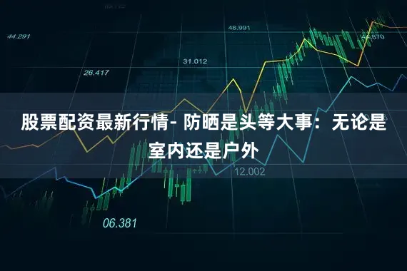 股票配资最新行情- 防晒是头等大事：无论是室内还是户外