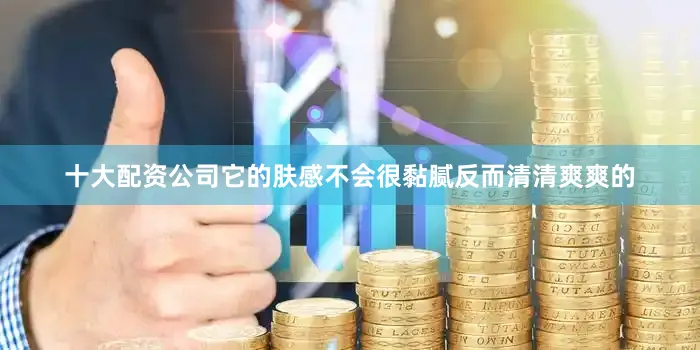 十大配资公司它的肤感不会很黏腻反而清清爽爽的