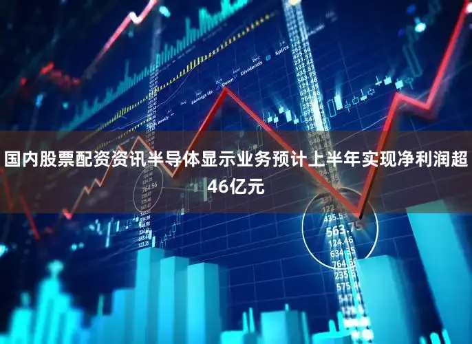 国内股票配资资讯半导体显示业务预计上半年实现净利润超46亿元