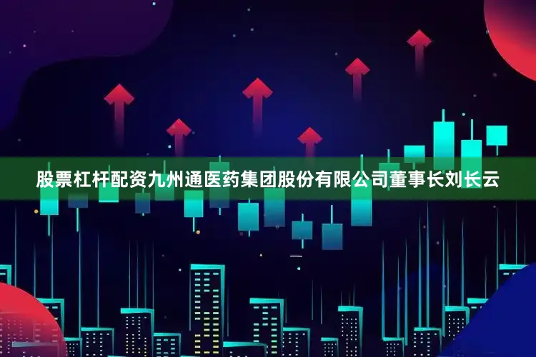 股票杠杆配资九州通医药集团股份有限公司董事长刘长云