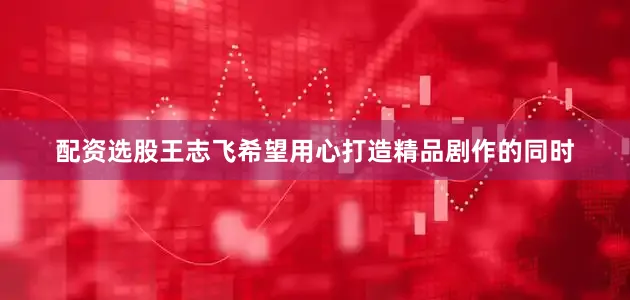 配资选股王志飞希望用心打造精品剧作的同时