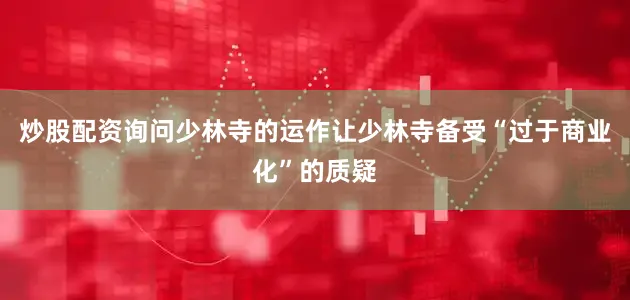 炒股配资询问少林寺的运作让少林寺备受“过于商业化”的质疑