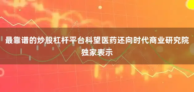 最靠谱的炒股杠杆平台科望医药还向时代商业研究院独家表示