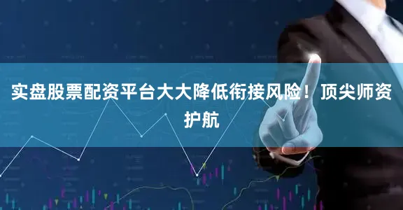 实盘股票配资平台大大降低衔接风险！顶尖师资护航