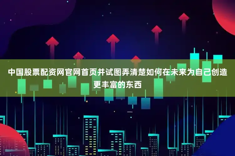中国股票配资网官网首页并试图弄清楚如何在未来为自己创造更丰富的东西