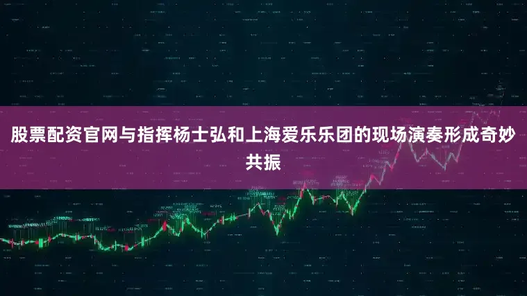 股票配资官网与指挥杨士弘和上海爱乐乐团的现场演奏形成奇妙共振