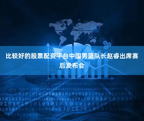 比较好的股票配资平台中国男篮队长赵睿出席赛后发布会