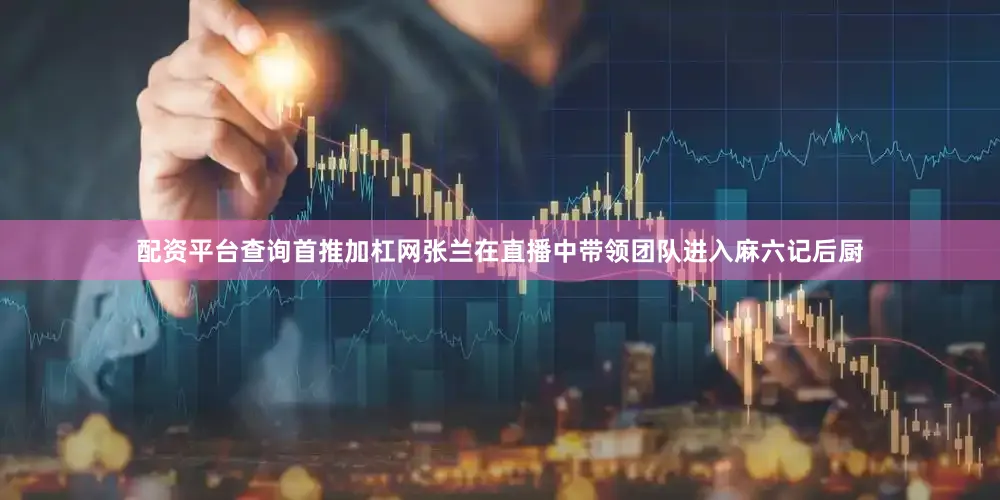 配资平台查询首推加杠网张兰在直播中带领团队进入麻六记后厨