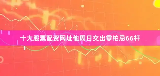 十大股票配资网址他周日交出零柏忌66杆