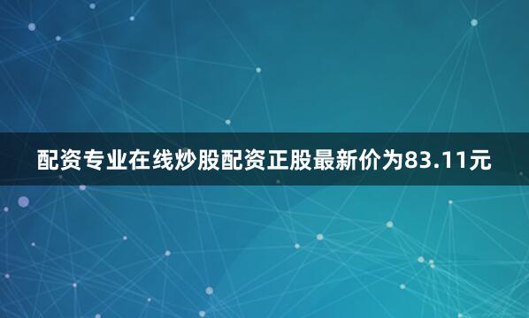 配资专业在线炒股配资正股最新价为83.11元