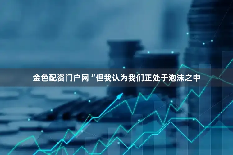 金色配资门户网“但我认为我们正处于泡沫之中