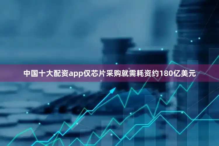 中国十大配资app仅芯片采购就需耗资约180亿美元