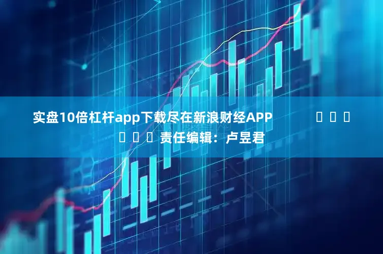 实盘10倍杠杆app下载尽在新浪财经APP            						责任编辑：卢昱君